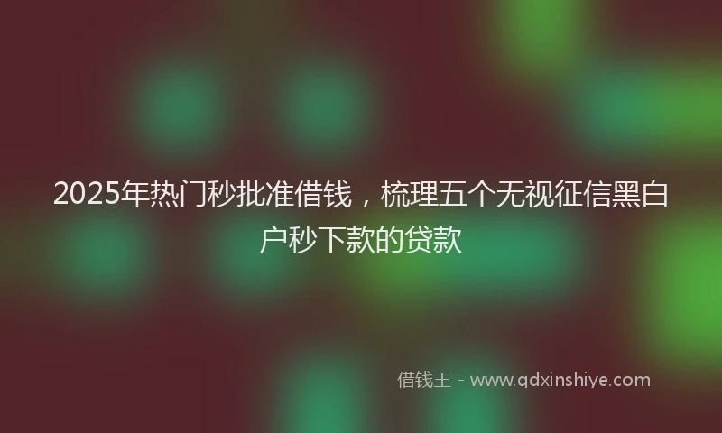 2025年热门秒批准借钱，梳理五个无视征信黑白户秒下款的贷款