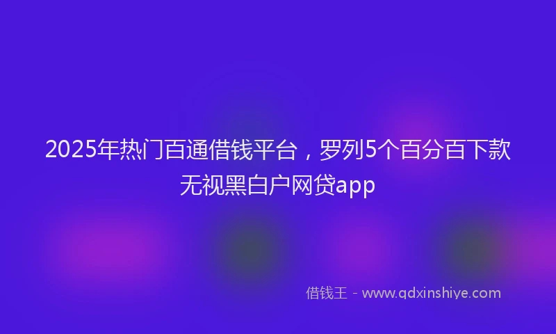 2025年热门百通借钱平台，罗列5个百分百下款无视黑白户网贷app
