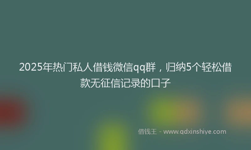 2025年热门私人借钱微信qq群，归纳5个轻松借款无征信记录的口子