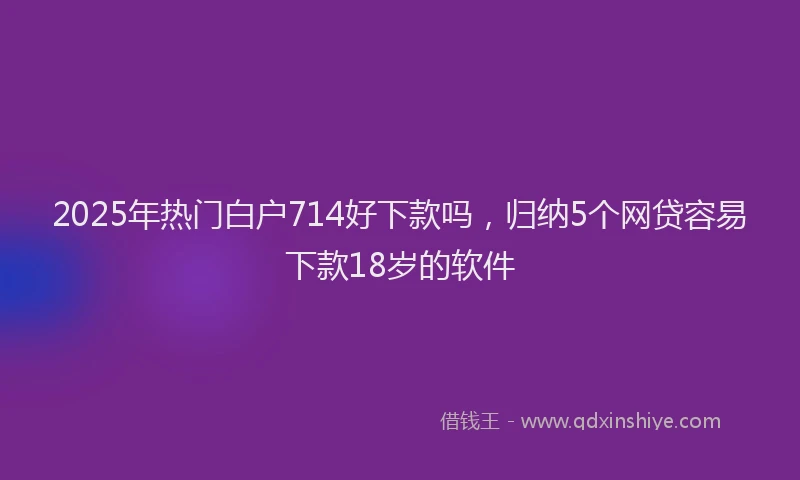 2025年热门白户714好下款吗，归纳5个网贷容易下款18岁的软件