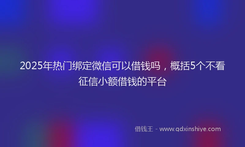 2025年热门绑定微信可以借钱吗，概括5个不看征信小额借钱的平台