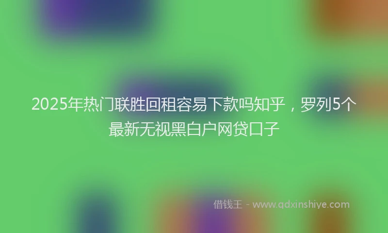2025年热门联胜回租容易下款吗知乎，罗列5个最新无视黑白户网贷口子