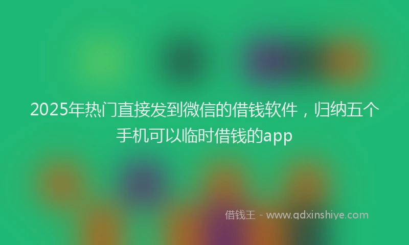 2025年热门直接发到微信的借钱软件，归纳五个手机可以临时借钱的app