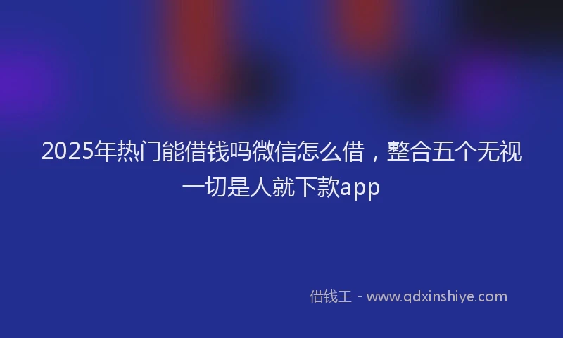 2025年热门能借钱吗微信怎么借，整合五个无视一切是人就下款app