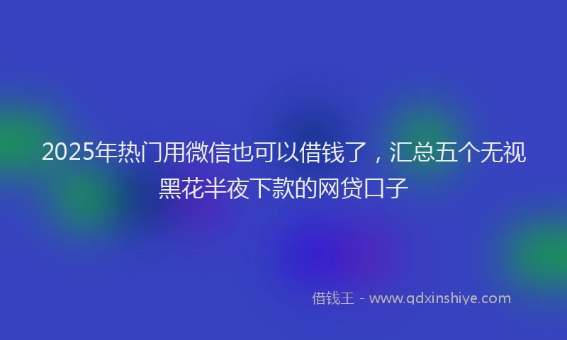 2025年热门用微信也可以借钱了,汇总五个无视黑花半夜下款的网贷口子