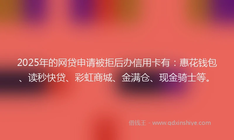 2025年的网贷申请被拒后办信用卡有：惠花钱包、读秒快贷、彩虹商城、金满仓、现金骑士等。