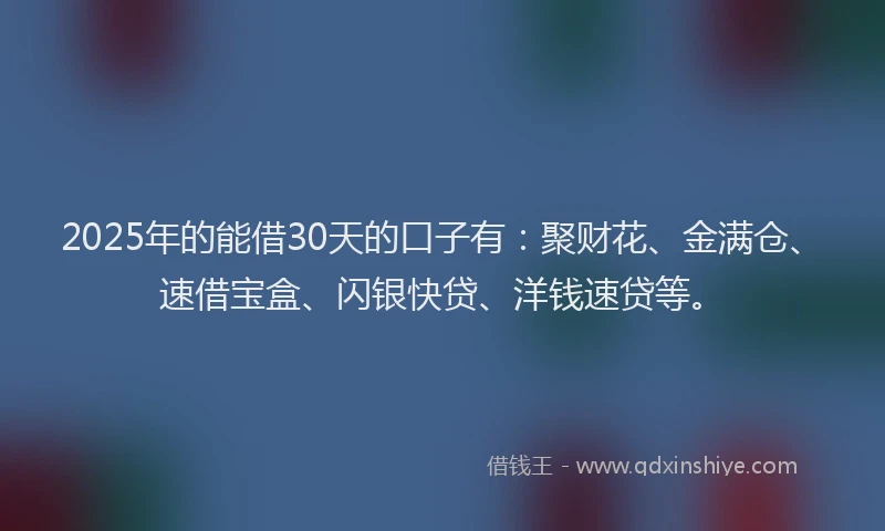 2025年的能借30天的口子有：聚财花、金满仓、速借宝盒、闪银快贷、洋钱速贷等。