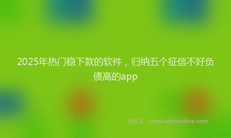 2025年热门稳下款的软件，归纳五个征信不好负债高的app