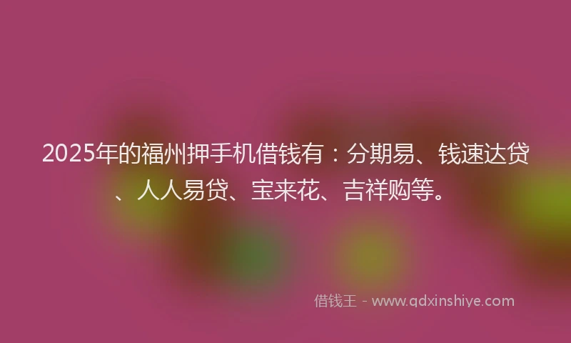 2025年的福州押手机借钱有：分期易、钱速达贷、人人易贷、宝来花、吉祥购等。