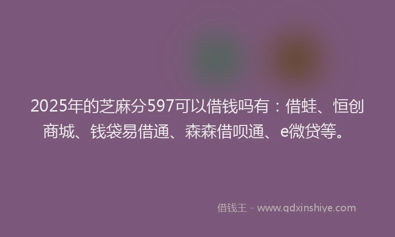 2025年的芝麻分597可以借钱吗有：借蛙、恒创商城、钱袋易借通、森森借呗通、e微贷等。