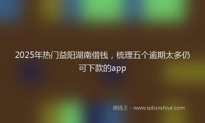 2025年热门益阳湖南借钱，梳理五个逾期太多仍可下款的app