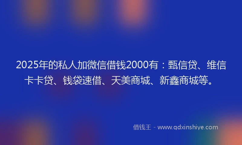2025年的私人加微信借钱2000有：甄信贷、维信卡卡贷、钱袋速借、天美商城、新鑫商城等。