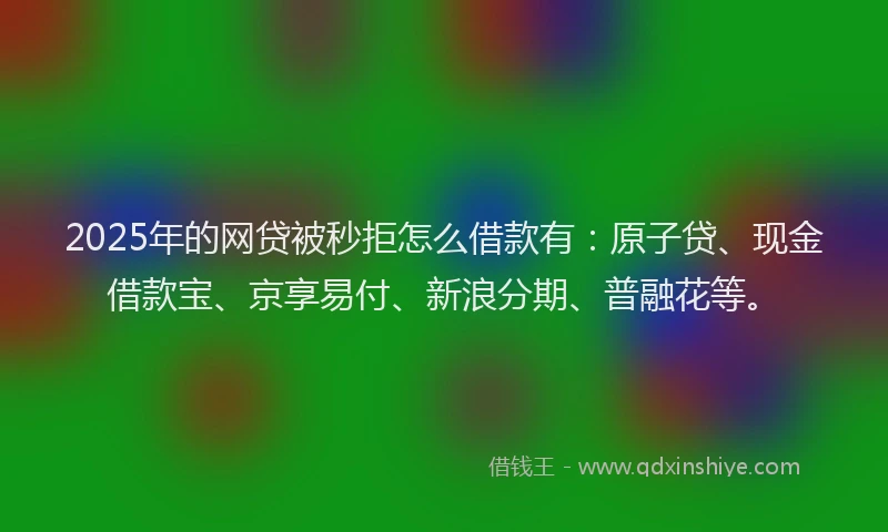 2025年的网贷被秒拒怎么借款有：原子贷、现金借款宝、京享易付、新浪分期、普融花等。