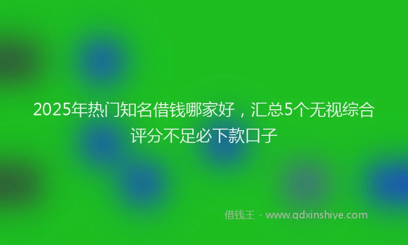 2025年热门知名借钱哪家好，汇总5个无视综合评分不足必下款口子