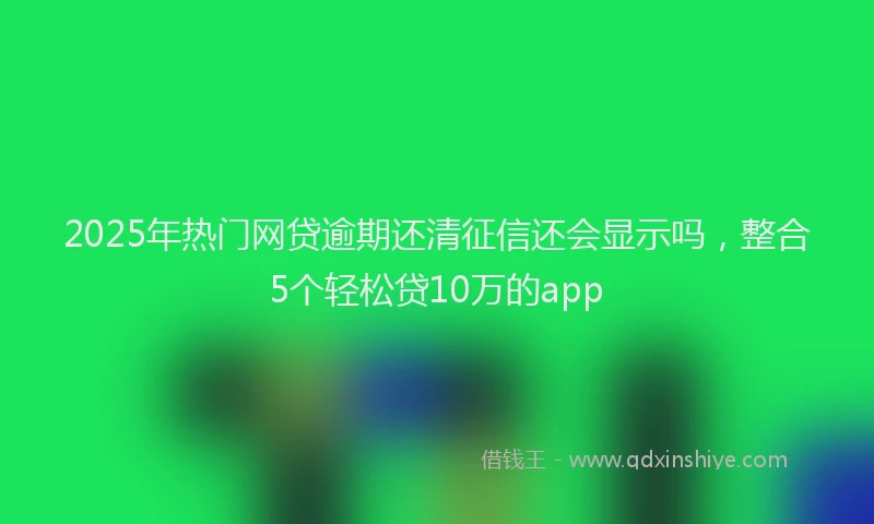 2025年热门网贷逾期还清征信还会显示吗，整合5个轻松贷10万的app