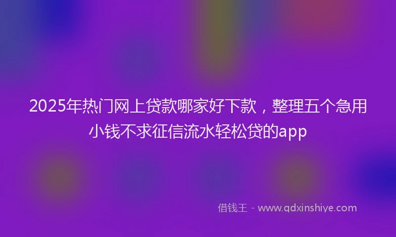 2025年热门网上贷款哪家好下款,整理五个急用小钱不求征信流水轻松贷的app
