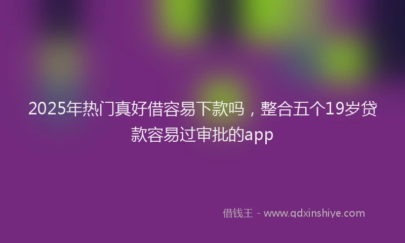 2025年热门真好借容易下款吗，整合五个19岁贷款容易过审批的app