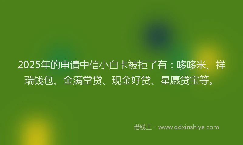 2025年的申请中信小白卡被拒了有：哆哆米、祥瑞钱包、金满堂贷、现金好贷、星愿贷宝等。