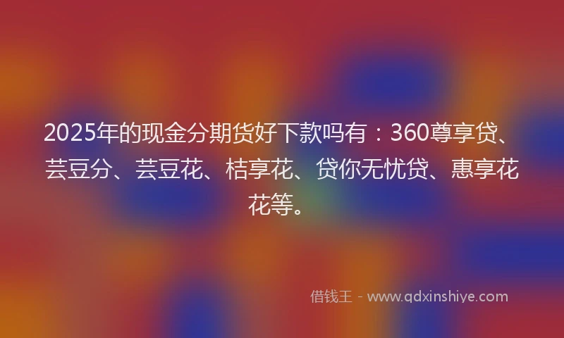 2025年的现金分期货好下款吗有:360尊享贷、芸豆分、芸豆花、桔享花、贷你无忧贷、惠享花花等。