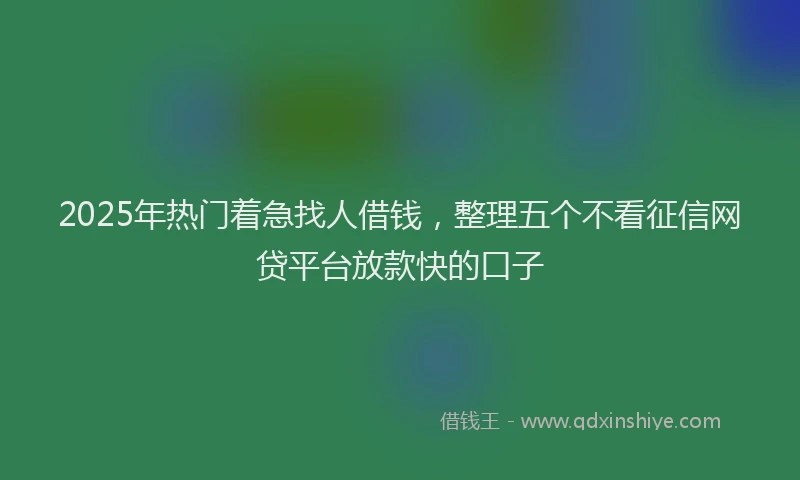 2025年热门着急找人借钱，整理五个不看征信网贷平台放款快的口子