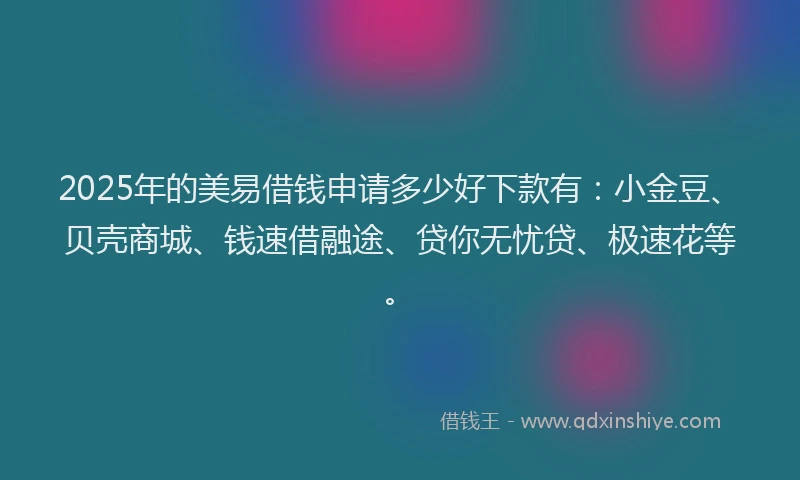 2025年的美易借钱申请多少好下款有:小金豆、贝壳商城、钱速借融途、贷你无忧贷、极速花等。