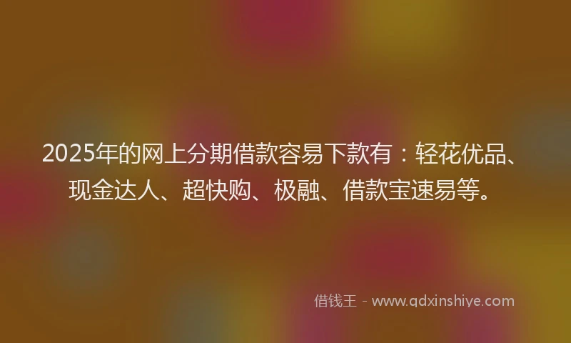 2025年的网上分期借款容易下款有：轻花优品、现金达人、超快购、极融、借款宝速易等。