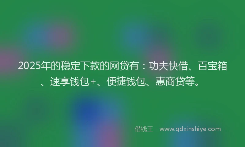 2025年的稳定下款的网贷有:功夫快借、百宝箱、速享钱包+、便捷钱包、惠商贷等。