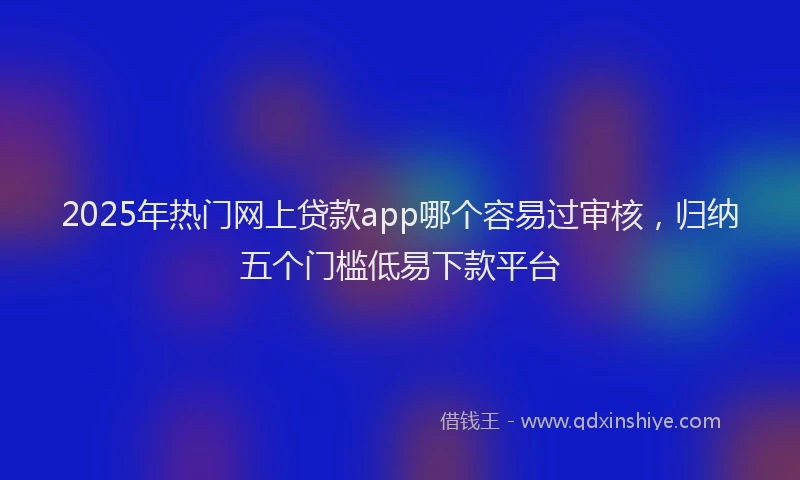 2025年热门网上贷款app哪个容易过审核，归纳五个门槛低易下款平台
