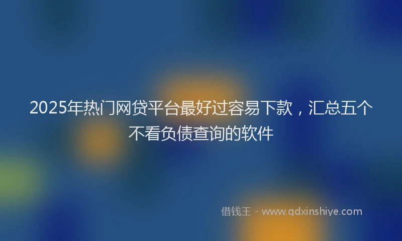 2025年热门网贷平台最好过容易下款，汇总五个不看负债查询的软件
