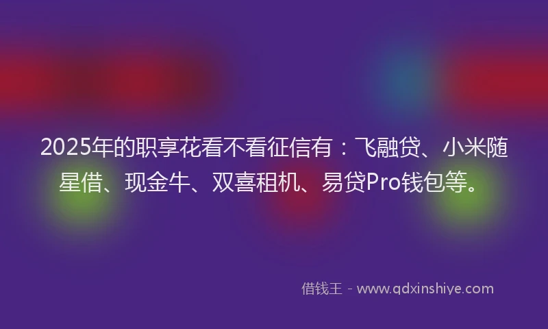 2025年的职享花看不看征信有：飞融贷、小米随星借、现金牛、双喜租机、易贷Pro钱包等。