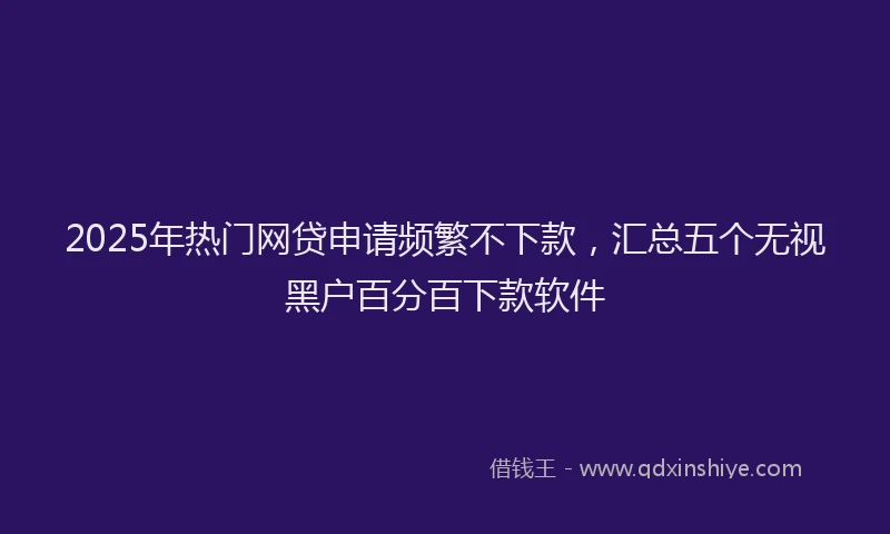 2025年热门网贷申请频繁不下款，汇总五个无视黑户百分百下款软件