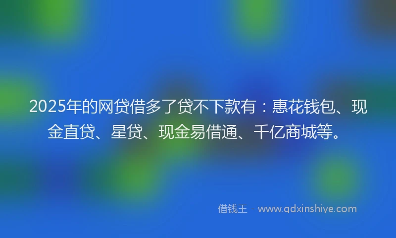 2025年的网贷借多了贷不下款有：惠花钱包、现金直贷、星贷、现金易借通、千亿商城等。