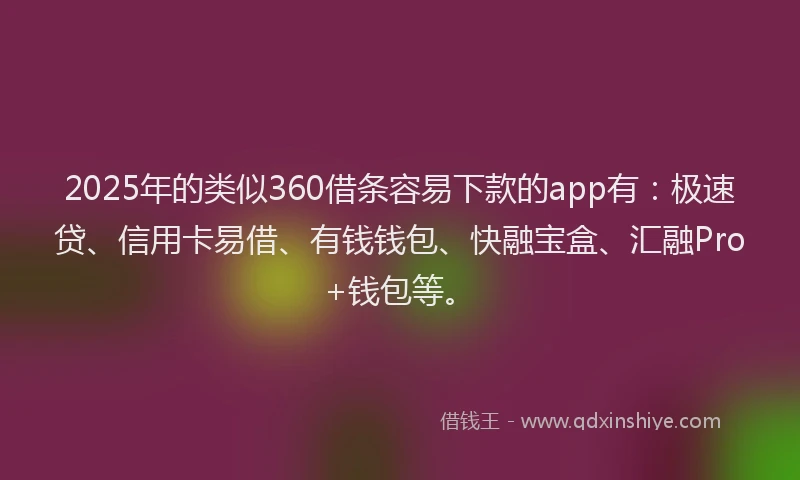 2025年的类似360借条容易下款的app有：极速贷、信用卡易借、有钱钱包、快融宝盒、汇融Pro+钱包等。