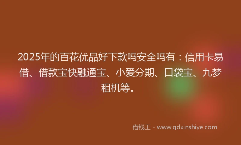 2025年的百花优品好下款吗安全吗有：信用卡易借、借款宝快融通宝、小爱分期、口袋宝、九梦租机等。
