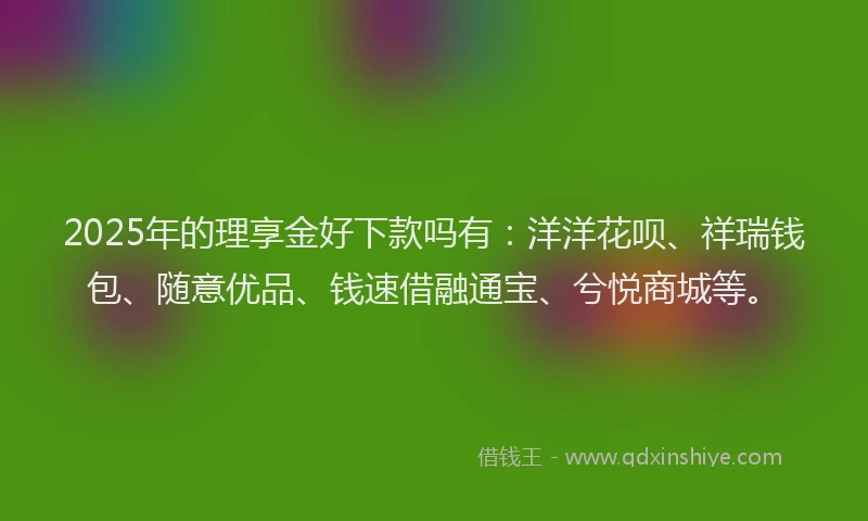 2025年的理享金好下款吗有：洋洋花呗、祥瑞钱包、随意优品、钱速借融通宝、兮悦商城等。