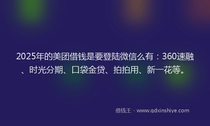 2025年的美团借钱是要登陆微信么有：360速融、时光分期、口袋金贷、拍拍用、新一花等。