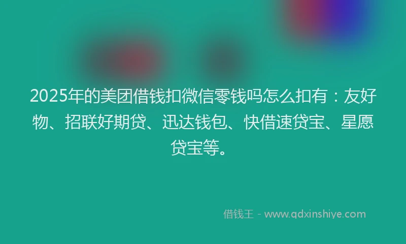 2025年的美团借钱扣微信零钱吗怎么扣有:友好物、招联好期贷、迅达钱包、快借速贷宝、星愿贷宝等。