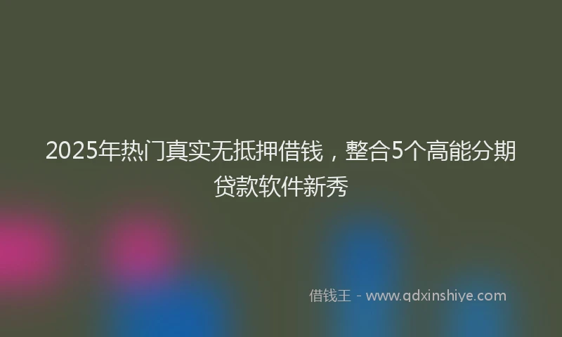 2025年热门真实无抵押借钱，整合5个高能分期贷款软件新秀
