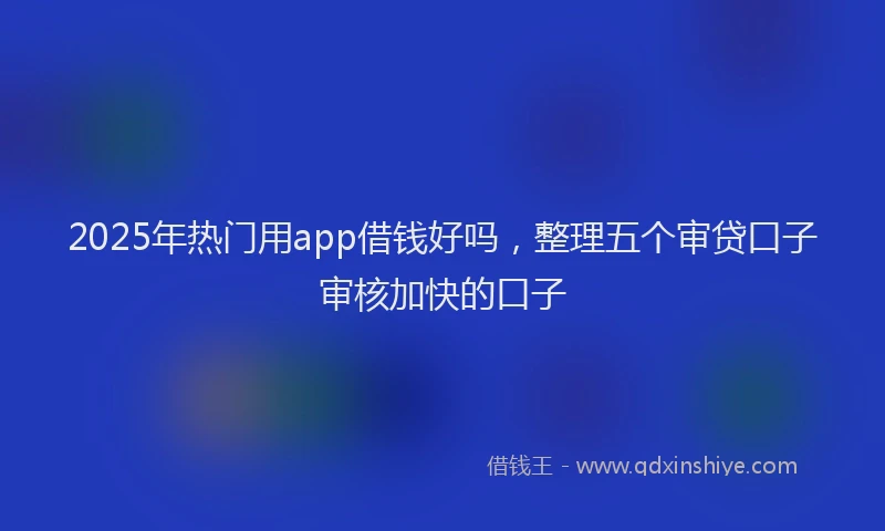 2025年热门用app借钱好吗，整理五个审贷口子审核加快的口子