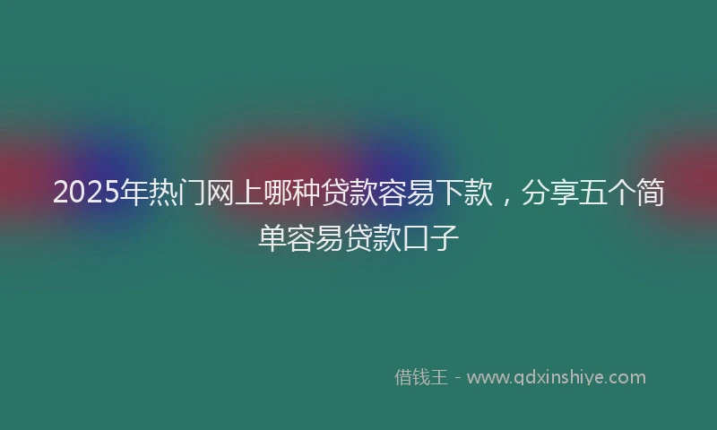 2025年热门网上哪种贷款容易下款，分享五个简单容易贷款口子