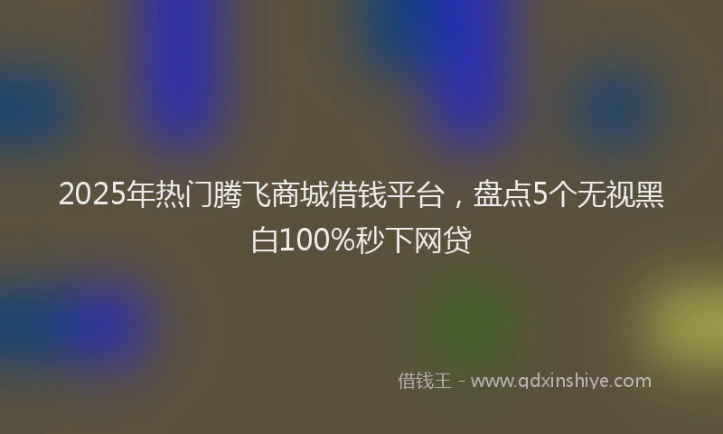 2025年热门腾飞商城借钱平台，盘点5个无视黑白100%秒下网贷