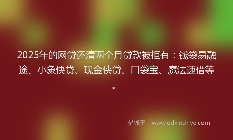 2025年的网贷还清两个月贷款被拒有：钱袋易融途、小象快贷、现金侠贷、口袋宝、魔法速借等。