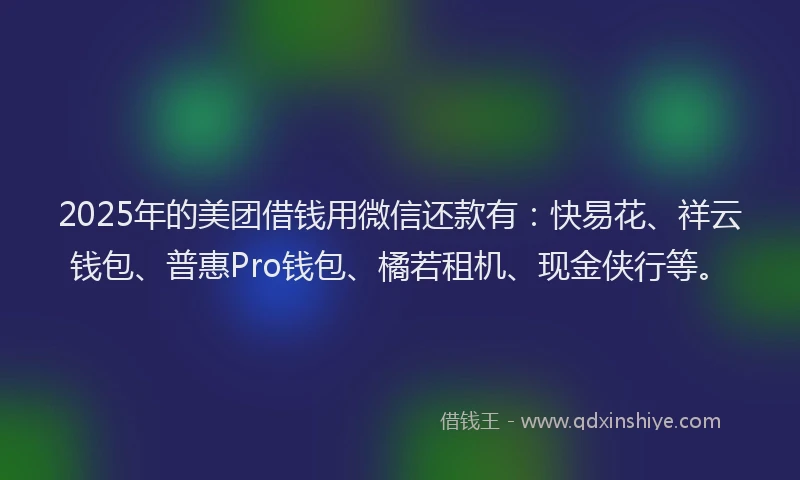 2025年的美团借钱用微信还款有：快易花、祥云钱包、普惠Pro钱包、橘若租机、现金侠行等。