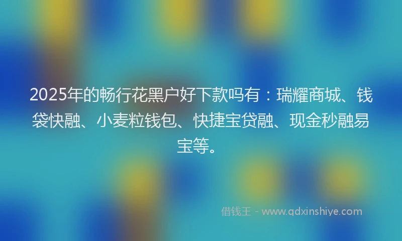 2025年的畅行花黑户好下款吗有：瑞耀商城、钱袋快融、小麦粒钱包、快捷宝贷融、现金秒融易宝等。