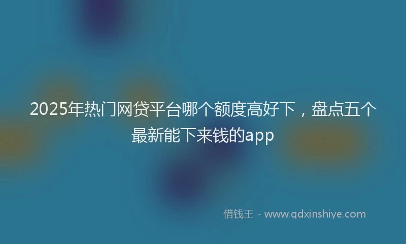 2025年热门网贷平台哪个额度高好下，盘点五个最新能下来钱的app