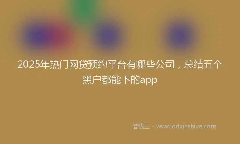 2025年热门网贷预约平台有哪些公司，总结五个黑户都能下的app