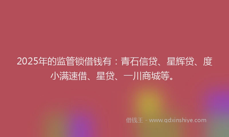 2025年的监管锁借钱有：青石信贷、星辉贷、度小满速借、星贷、一川商城等。