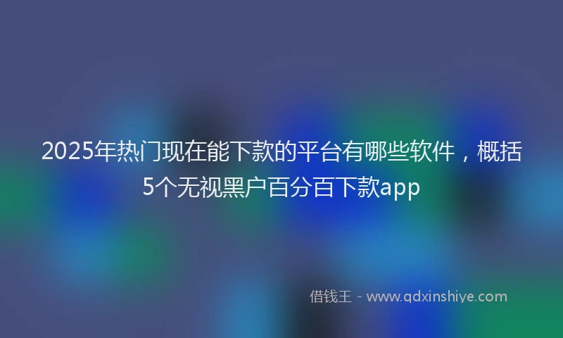 2025年热门现在能下款的平台有哪些软件，概括5个无视黑户百分百下款app