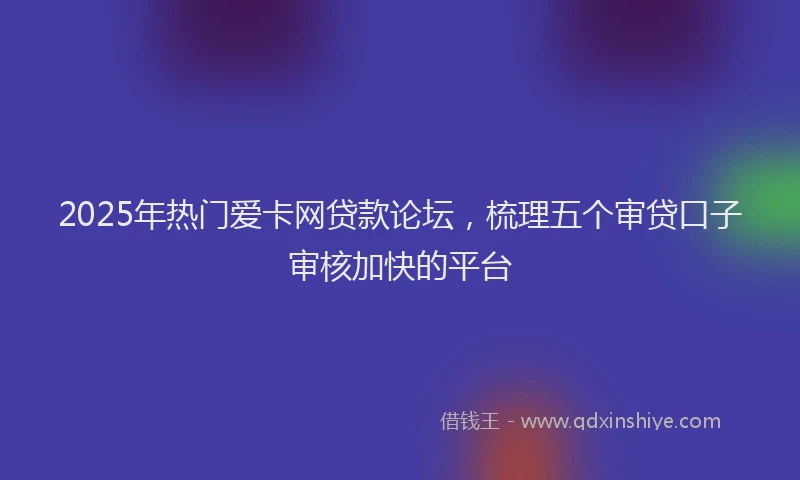 2025年热门爱卡网贷款论坛，梳理五个审贷口子审核加快的平台