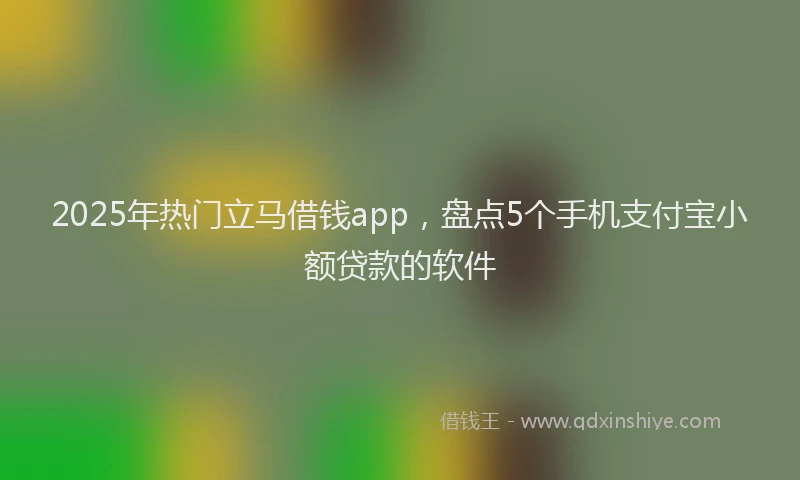 2025年热门立马借钱app，盘点5个手机支付宝小额贷款的软件